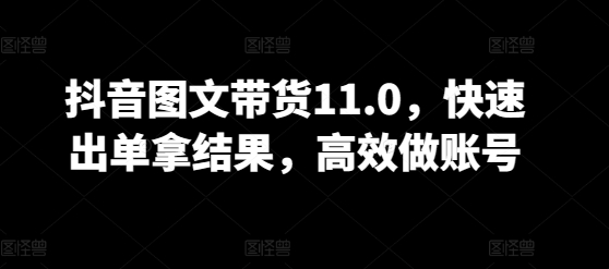 抖音图文带货11.0，快速出单拿结果，高效做账号-21资源库