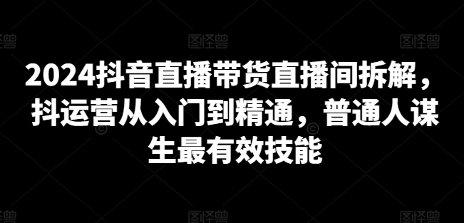 2024抖音直播带货直播间拆解，抖运营从入门到精通，普通人谋生最有效技能-21资源库