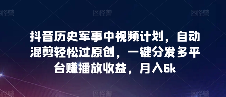抖音历史军事中视频计划，自动混剪轻松过原创，一键分发多平台赚播放收益，月入6k【揭秘】-21资源库