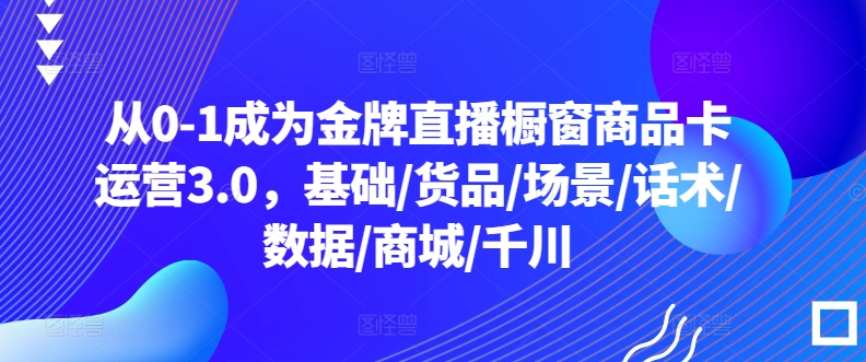 从0-1成为金牌直播橱窗商品卡运营3.0，基础/货品/场景/话术/数据/商城/千川-21资源库