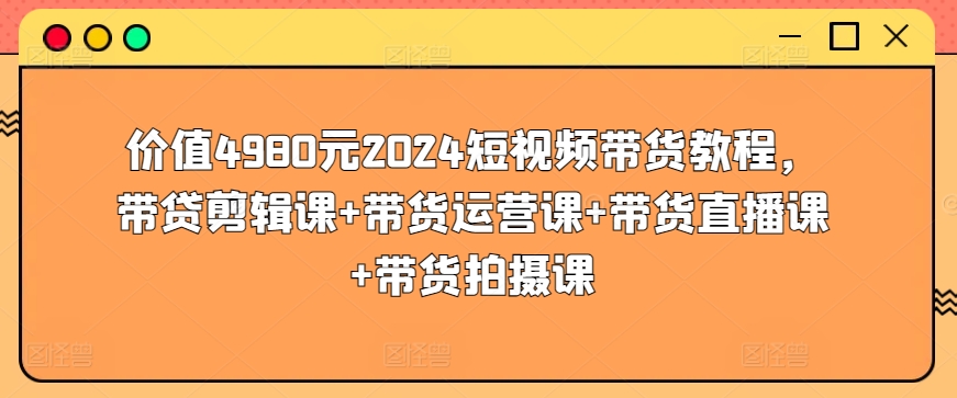 价值4980元2024短视频带货教程，带贷剪辑课+带货运营课+带货直播课+带货拍摄课-21资源库
