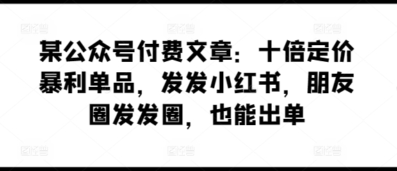 某公众号付费文章：十倍定价暴利单品，发发小红书，朋友圈发发圈，也能出单-21资源库