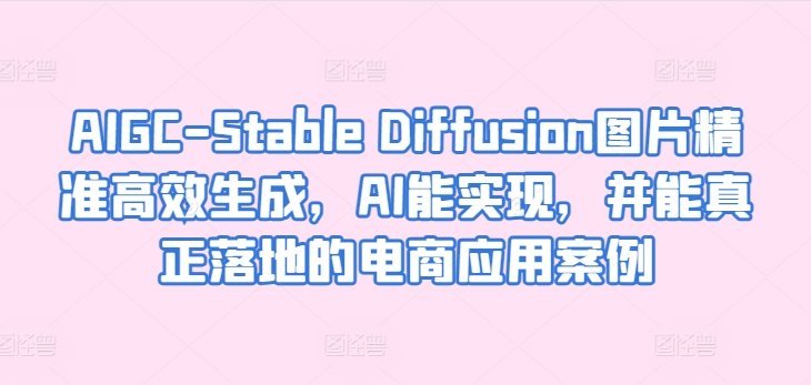 AIGC-Stable Diffusion图片精准高效生成，AI能实现，并能真正落地的电商应用案例-21资源库