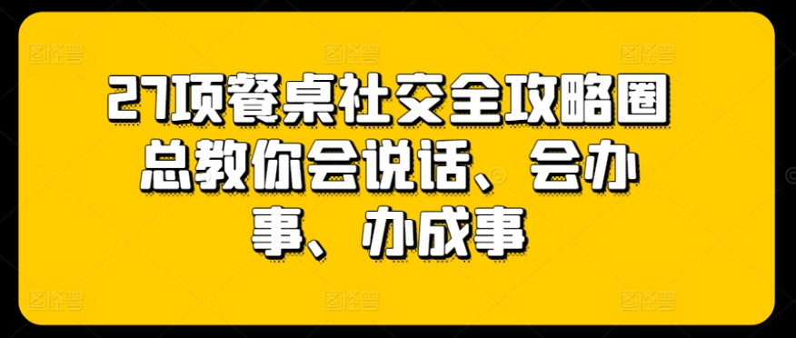 27项餐桌社交全攻略圈总教你会说话、会办事、办成事-21资源库