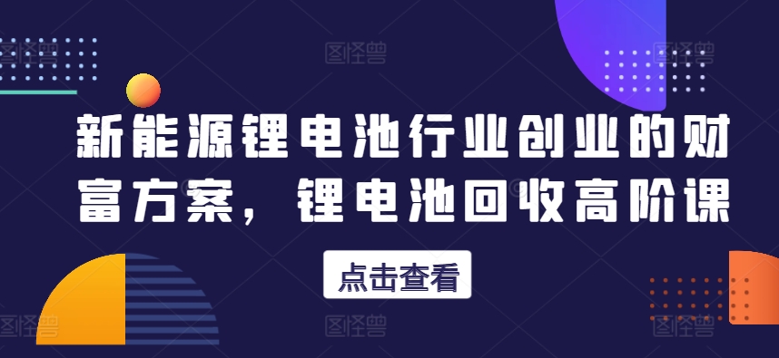 新能源锂电池行业创业的财富方案，锂电池回收高阶课-21资源库
