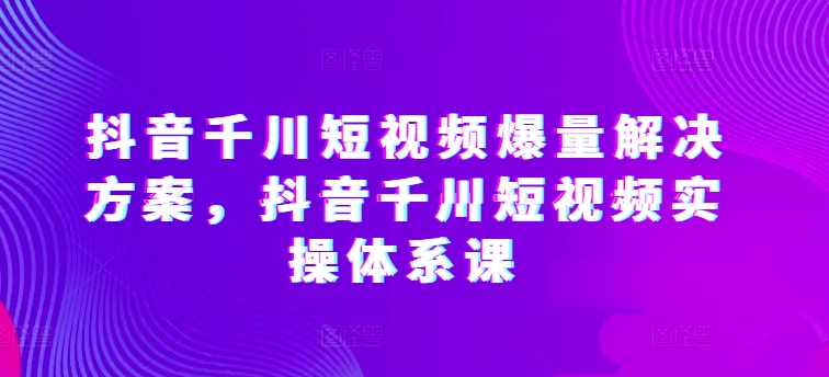 抖音千川短视频爆量解决方案，抖音千川短视频实操体系课-21资源库