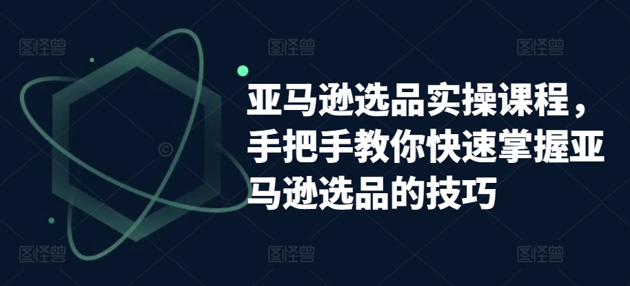 亚马逊选品实操课程，手把手教你快速掌握亚马逊选品的技巧-21资源库