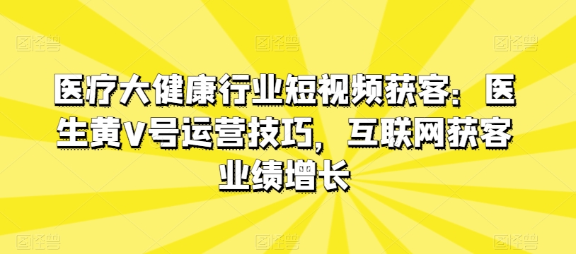 医疗大健康行业短视频获客：医生黄V号运营技巧，互联网获客业绩增长-21资源库