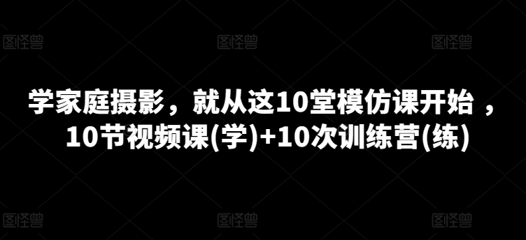 学家庭摄影，就从这10堂模仿课开始 ，10节视频课(学)+10次训练营(练)-21资源库
