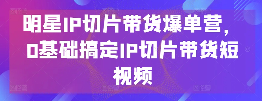 明星IP切片带货爆单营，0基础搞定IP切片带货短视频-21资源库