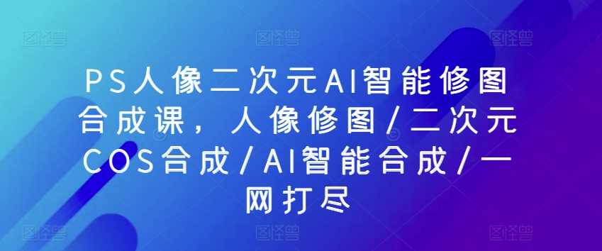 PS人像二次元AI智能修图合成课，人像修图/二次元COS合成/AI智能合成/一网打尽-21资源库