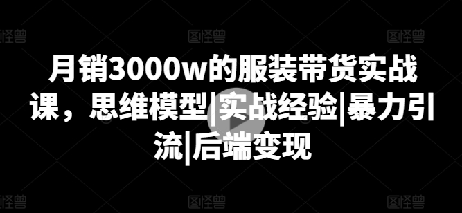 月销3000w的服装带货实战课，思维模型|实战经验|暴力引流|后端变现-21资源库