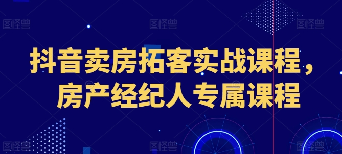 抖音卖房拓客实战课程，房产经纪人专属课程-21资源库