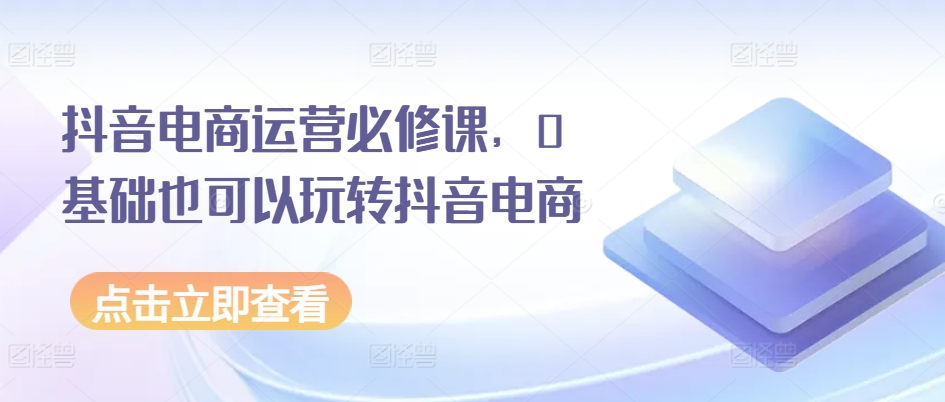 抖音电商运营必修课，0基础也可以玩转抖音电商-21资源库