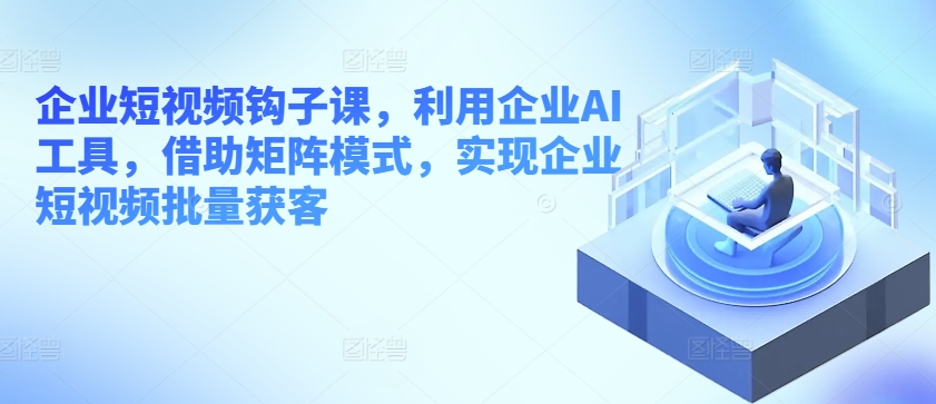 企业短视频钩子课，利用企业AI工具，借助矩阵模式，实现企业短视频批量获客-21资源库