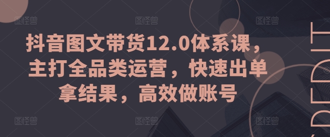 抖音图文带货12.0体系课，主打全品类运营，快速出单拿结果，高效做账号-21资源库