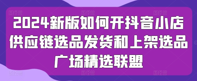 2024新版如何开抖音小店供应链选品发货和上架选品广场精选联盟-21资源库