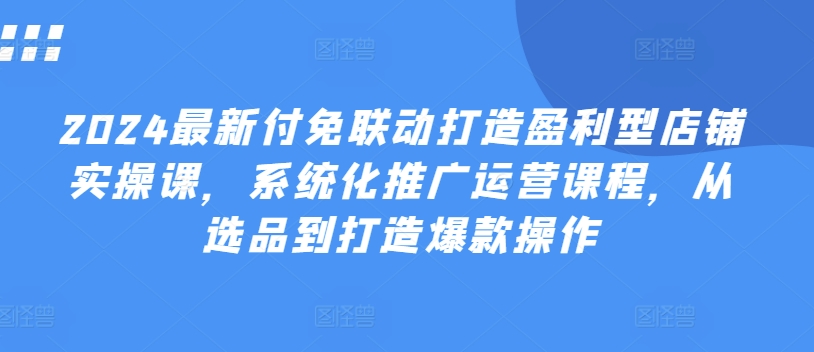 2024最新付免联动打造盈利型店铺实操课，​系统化推广运营课程，从选品到打造爆款操作-21资源库
