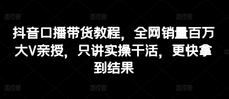 抖音口播带货教程，全网销量百万大V亲授，只讲实操干活，更快拿到结果-21资源库
