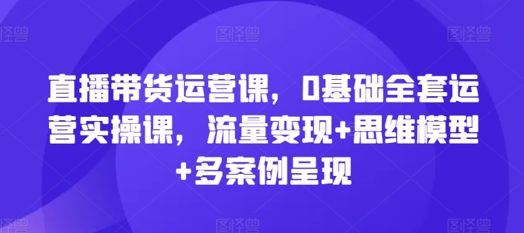 直播带货运营课，0基础全套运营实操课，流量变现+思维模型+多案例呈现-21资源库