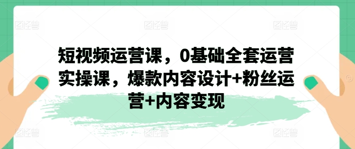 短视频运营课，0基础全套运营实操课，爆款内容设计+粉丝运营+内容变现-21资源库