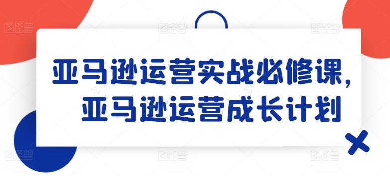 亚马逊运营实战必修课，亚马逊运营成长计划-21资源库