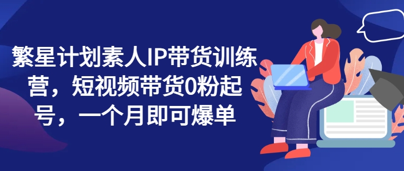 繁星计划素人IP带货训练营，短视频带货0粉起号，一个月即可爆单-21资源库
