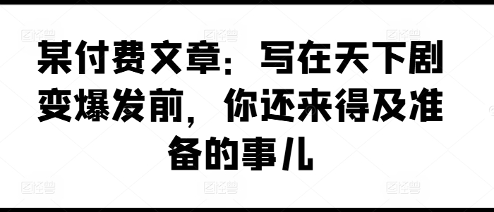 某付费文章：写在天下剧变爆发前，你还来得及准备的事儿-21资源库