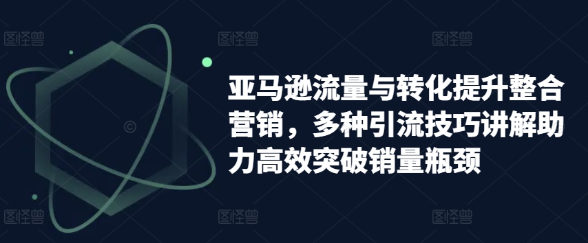 亚马逊流量与转化提升整合营销，多种引流技巧讲解助力高效突破销量瓶颈-21资源库