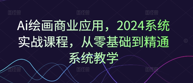 Ai绘画商业应用，2024系统实战课程，从零基础到精通系统教学-21资源库