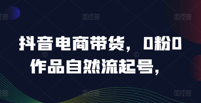 抖音电商带货，0粉0作品自然流起号，热销20多万人的抖音课程的经验分享-21资源库