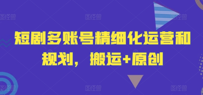 短剧多账号精细化运营和规划，搬运+原创-21资源库