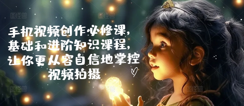 手机视频创作必修课，基础和进阶知识课程，让你更从容自信地掌控视频拍摄-21资源库
