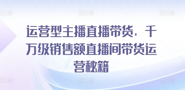运营型主播直播带货，​千万级销售额直播间带货运营秘籍-21资源库