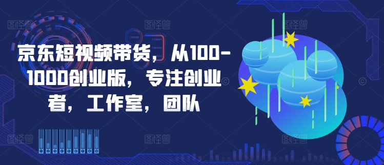 京东短视频带货，从100-1000创业版，专注创业者，工作室，团队-21资源库