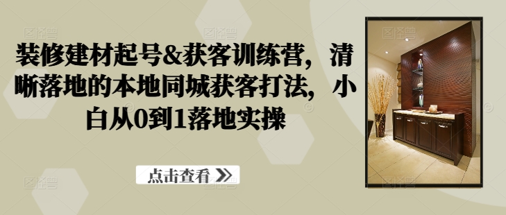 装修建材起号&获客训练营，​清晰落地的本地同城获客打法，小白从0到1落地实操-21资源库