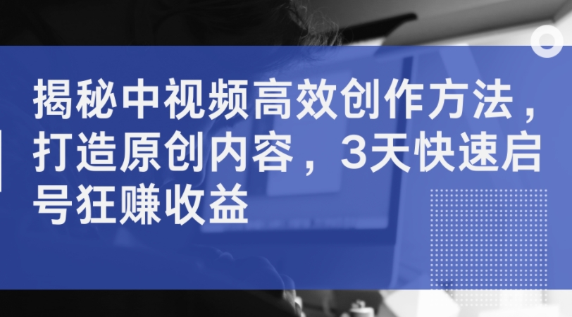 揭秘中视频高效创作方法，打造原创内容，3天快速启号狂赚收益-21资源库