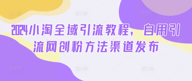 2024小淘全域引流教程，自用引流网创粉方法渠道发布-21资源库