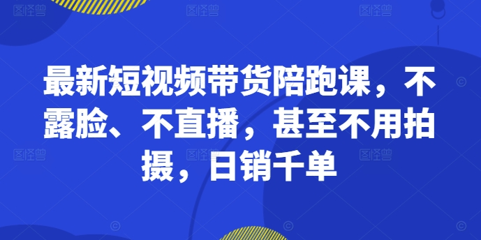 最新短视频带货陪跑课，不露脸、不直播，甚至不用拍摄，日销千单-21资源库