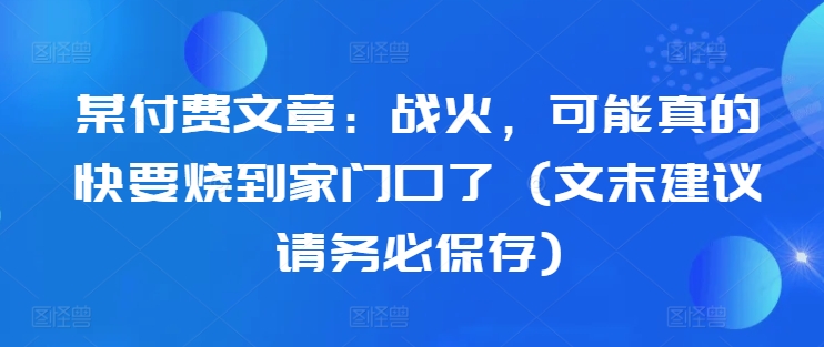 某付费文章：战火，可能真的快要烧到家门口了 (文末建议请务必保存)-21资源库