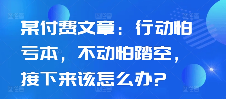 某付费文章：行动怕亏本，不动怕踏空，接下来该怎么办?-21资源库