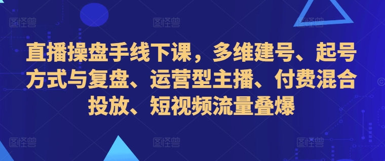 直播操盘手线下课，多维建号、起号方式与复盘、运营型主播、付费混合投放、短视频流量叠爆-21资源库