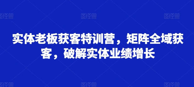 实体老板获客特训营，矩阵全域获客，破解实体业绩增长-21资源库