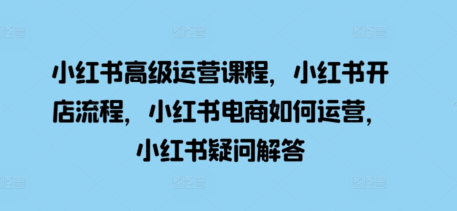 小红书高级运营课程，小红书开店流程，小红书电商如何运营，小红书疑问解答-21资源库