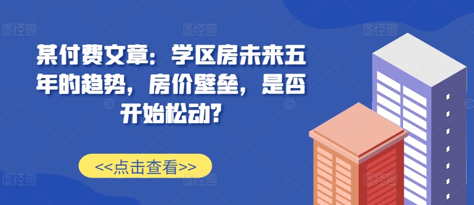 某付费文章：学区房未来五年的趋势，房价壁垒，是否开始松动?-21资源库