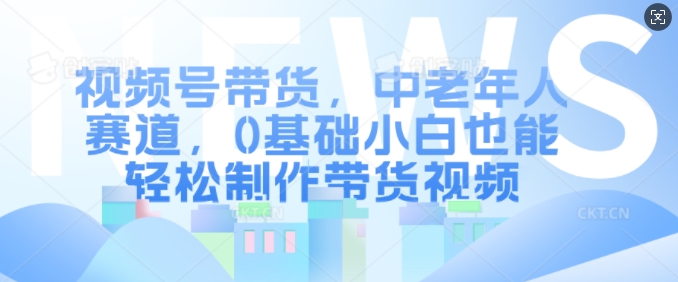 视频号带货，中老年人赛道，0基础小白也能轻松制作带货视频-21资源库