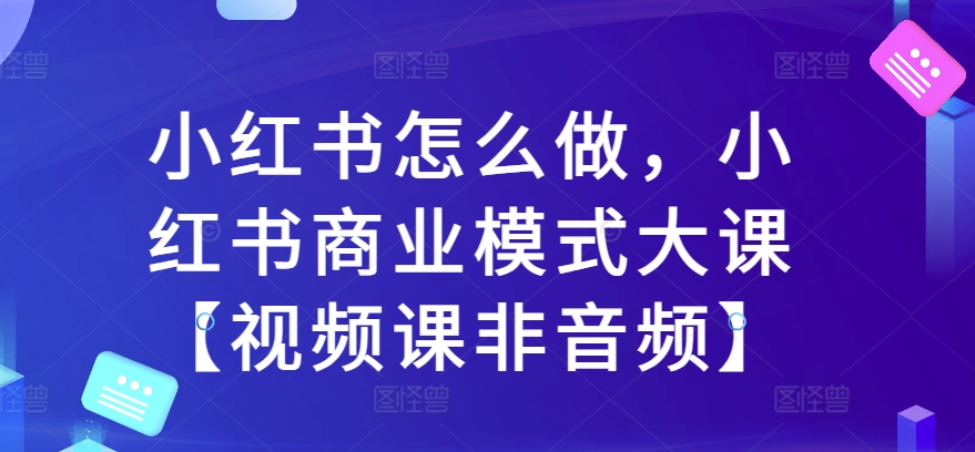 小红书怎么做，小红书商业模式大课【视频课非音频】-21资源库