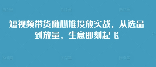 短视频带货随心推投放实战，从选品到放量，生意即刻起飞-21资源库