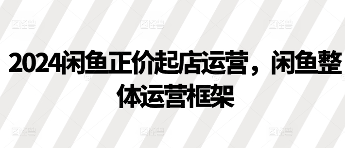 2024闲鱼正价起店运营，闲鱼整体运营框架-21资源库