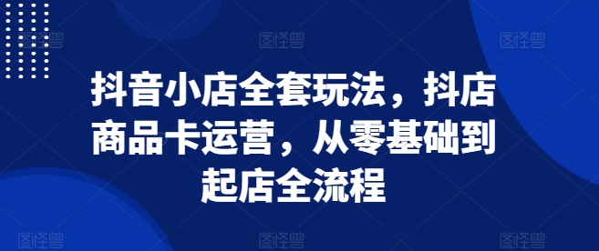 抖音小店全套玩法，抖店商品卡运营，从零基础到起店全流程-21资源库